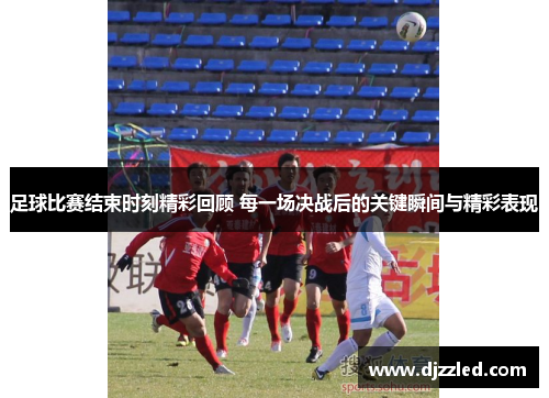 足球比赛结束时刻精彩回顾 每一场决战后的关键瞬间与精彩表现