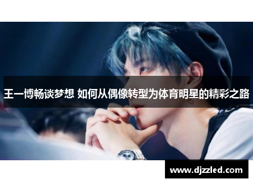 王一博畅谈梦想 如何从偶像转型为体育明星的精彩之路